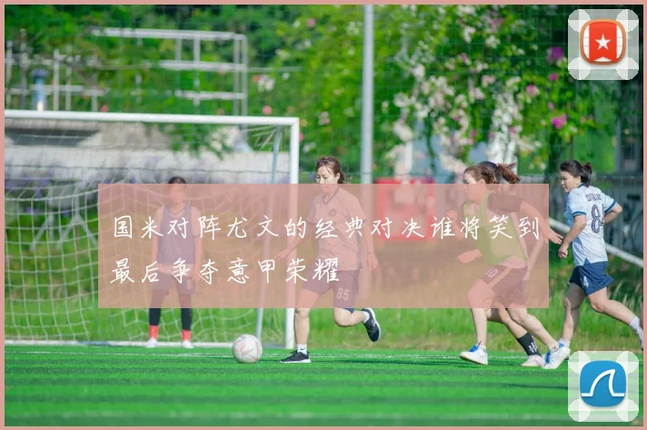 国米对阵尤文的经典对决谁将笑到最后争夺意甲荣耀