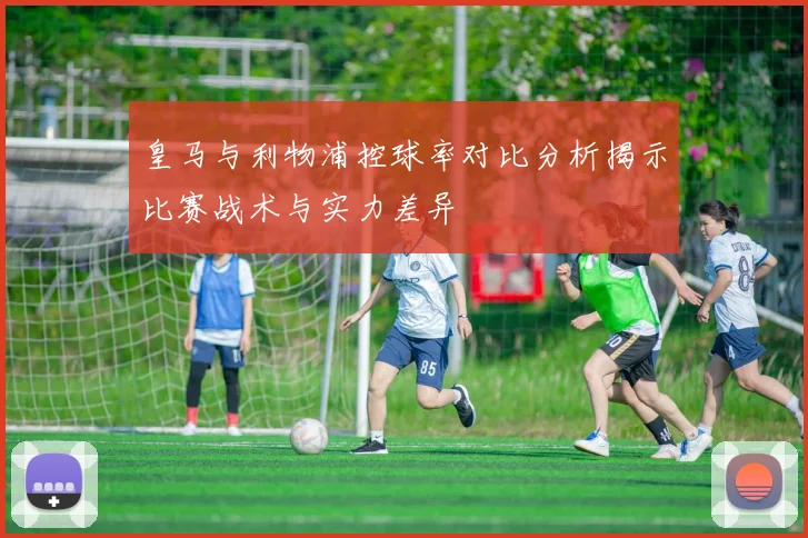 皇马与利物浦控球率对比分析揭示比赛战术与实力差异