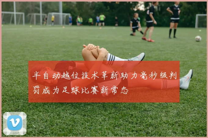半自动越位技术革新助力毫秒级判罚成为足球比赛新常态