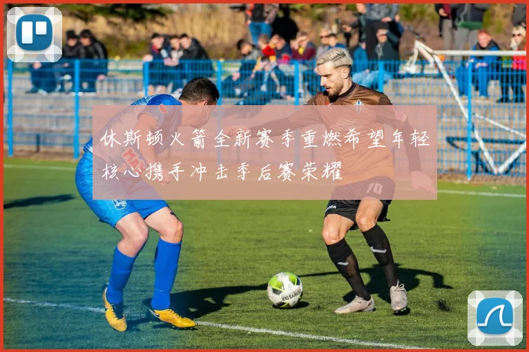 休斯顿火箭全新赛季重燃希望年轻核心携手冲击季后赛荣耀