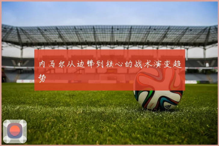 内马尔从边锋到核心的战术演变趋势