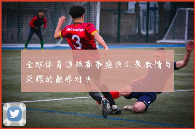 全球体育顶级赛事盛典汇聚激情与荣耀的巅峰对决