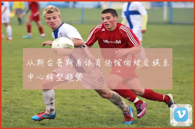 从斯台普斯看体育场馆向综合娱乐中心转型趋势