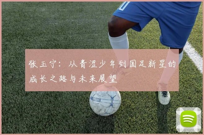 张玉宁：从青涩少年到国足新星的成长之路与未来展望