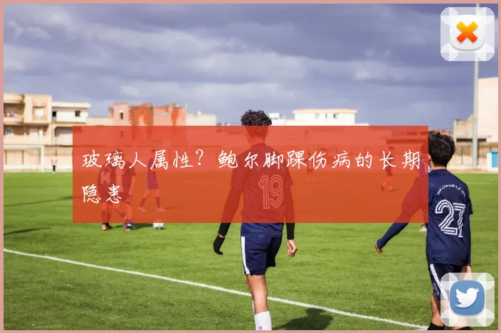 玻璃人属性？鲍尔脚踝伤病的长期隐患