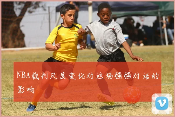 NBA裁判尺度变化对这场强强对话的影响